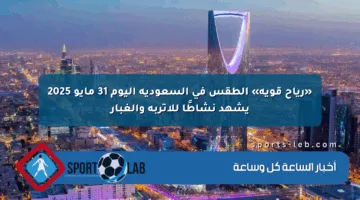 «رياح قوية» الطقس في السعودية اليوم 31 مايو 2025 يشهد نشاطًا للأتربة والغبار